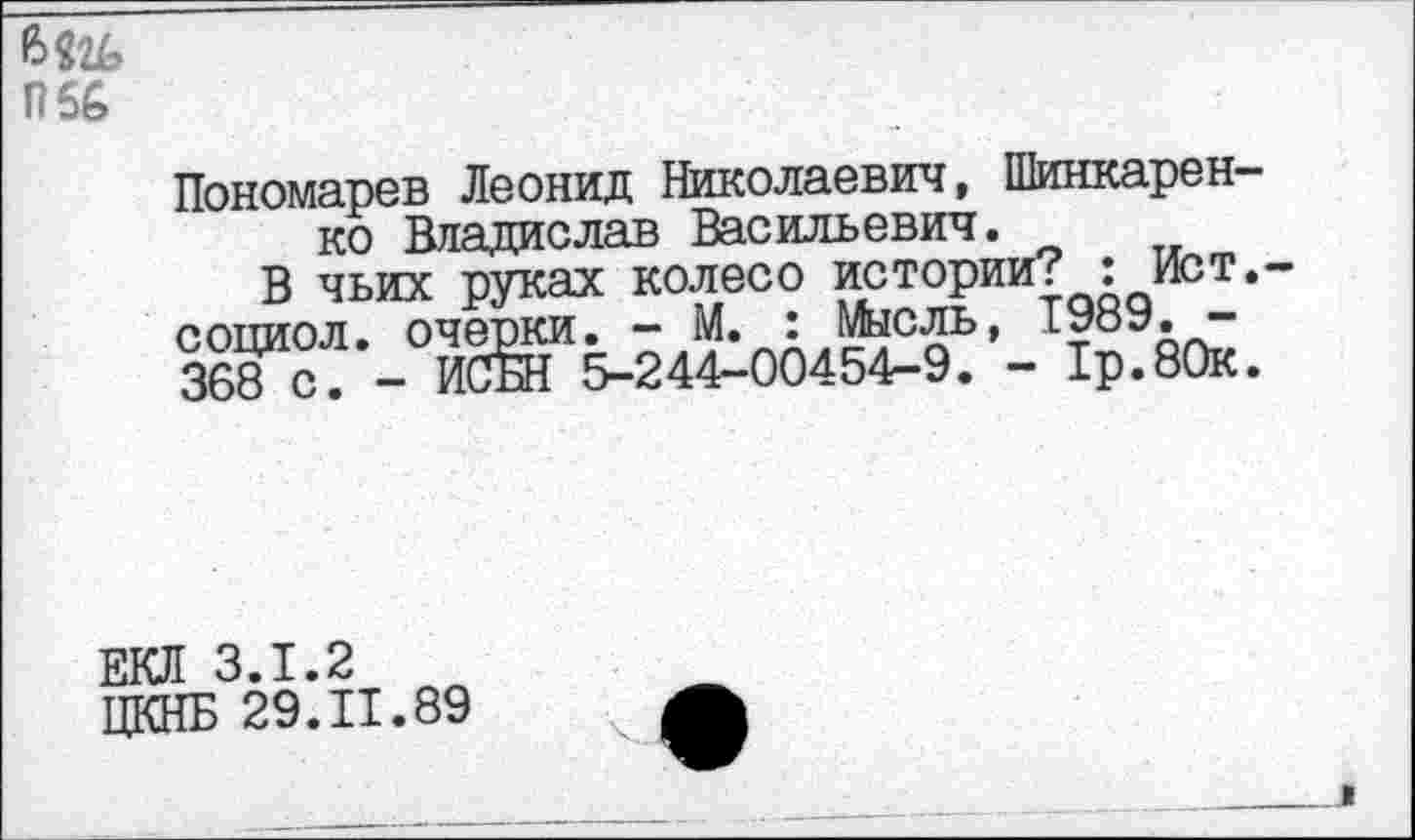 ﻿П66
Пономарев Леонид Николаевич, Шинкаренко Владислав Васильевич.
В чьих руках колесо истории? : Ист,-социол. очерки. - М. : Мысль, 1989. -368 с. - ИСБН 5-244-00454-9. - 1р.80к.
ЕКЛ 3.1.2
ЦКНБ 29.11.89